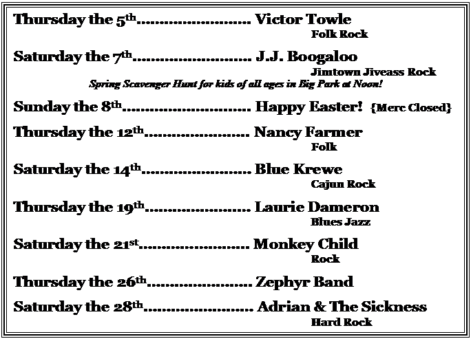 Text Box: Thursday the 5th. Victor Towle
									Folk Rock

Saturday the 7th.. J.J. Boogaloo
Jimtown Jiveass Rock
Spring Scavenger Hunt for kids of all ages in Big Park at Noon!

Sunday the 8th.... Happy Easter!  {Merc Closed}
									
Thursday the 12th.. Nancy Farmer
Folk

Saturday the 14th Blue Krewe
Cajun Rock

Thursday the 19th.. Laurie Dameron
									Blues Jazz

Saturday the 21st... Monkey Child
Rock

Thursday the 26th.. Zephyr Band

Saturday the 28th Adrian & The Sickness
									Hard Rock 



